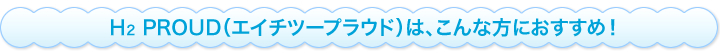 H2 PROUD(エイチツープラウド)は、こんな方におすすめ!